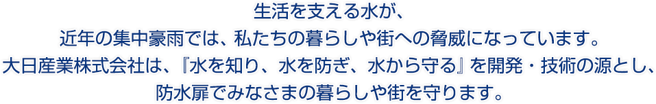 生活を支える水が、近年の集中豪雨では、私たちの暮らしや街への脅威になっています。大日産業株式会社は、『水を知り、水を防ぎ、水から守る』を開発・技術の源とし、防水扉でみなさまの暮らしや街を守ります。